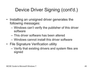 Device Driver Signing (cont'd.) Installing an unsigned driver generates the following messages: Windows can’t verify the publisher of this driver software This driver software has been altered Windows cannot install this driver software File Signature Verification utility Verify that existing drivers and system files are signed MCSE Guide to Microsoft Windows 7 