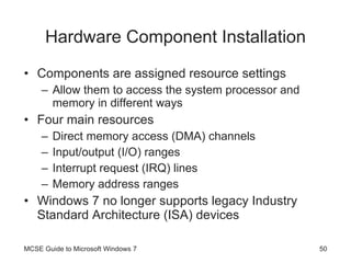 Hardware Component Installation Components are assigned resource settings Allow them to access the system processor and memory in different ways Four main resources Direct memory access (DMA) channels Input/output (I/O) ranges Interrupt request (IRQ) lines Memory address ranges Windows 7 no longer supports legacy Industry Standard Architecture (ISA) devices MCSE Guide to Microsoft Windows 7 