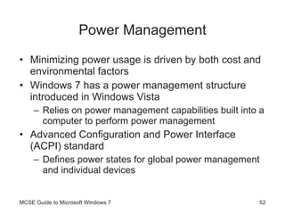 Power Management Minimizing power usage is driven by both cost and environmental factors Windows 7 has a power management structure introduced in Windows Vista Relies on power management capabilities built into a computer to perform power management Advanced Configuration and Power Interface (ACPI) standard Defines power states for global power management and individual devices MCSE Guide to Microsoft Windows 7 