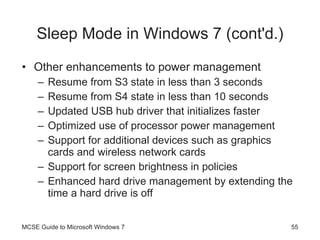 Sleep Mode in Windows 7  (cont'd.) Other enhancements to power management Resume from S3 state in less than 3 seconds Resume from S4 state in less than 10 seconds Updated USB hub driver that initializes faster Optimized use of processor power management Support for additional devices such as graphics cards and wireless network cards Support for screen brightness in policies Enhanced hard drive management by extending the time a hard drive is off MCSE Guide to Microsoft Windows 7 