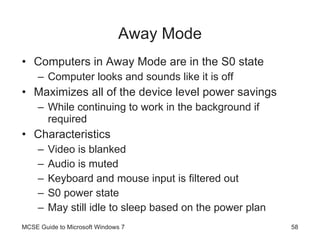 Away Mode Computers in Away Mode are in the S0 state Computer looks and sounds like it is off Maximizes all of the device level power savings While continuing to work in the background if required Characteristics Video is blanked Audio is muted Keyboard and mouse input is filtered out S0 power state May still idle to sleep based on the power plan MCSE Guide to Microsoft Windows 7 
