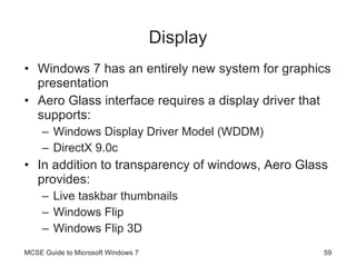 Display Windows 7 has an entirely new system for graphics presentation Aero Glass interface requires a display driver that supports: Windows Display Driver Model (WDDM) DirectX 9.0c In addition to transparency of windows, Aero Glass provides: Live taskbar thumbnails Windows Flip Windows Flip 3D MCSE Guide to Microsoft Windows 7 