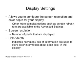 Display Settings Allows you to configure the screen resolution and color depth for your display Other more complex options such as screen refresh rate are available in the Advanced Settings Screen resolution Number of pixels that are displayed Color depth Indicates how many bits of information are used to store color information about each pixel in the display MCSE Guide to Microsoft Windows 7 