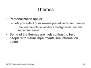 Themes Personalization applet Lets you select from several predefined color themes Controls the color of windows, backgrounds, sounds and screen saver Some of the themes are high contrast to help people with visual impairments see information better MCSE Guide to Microsoft Windows 7 