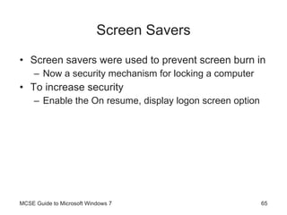 Screen Savers Screen savers were used to prevent screen burn in Now a security mechanism for locking a computer To increase security Enable the On resume, display logon screen option MCSE Guide to Microsoft Windows 7 