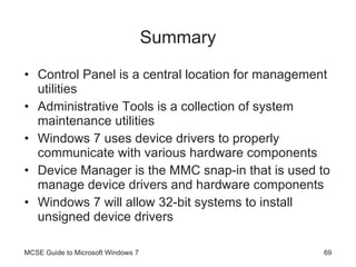 Summary Control Panel is a central location for management utilities Administrative Tools is a collection of system maintenance utilities Windows 7 uses device drivers to properly communicate with various hardware components Device Manager is the MMC snap-in that is used to manage device drivers and hardware components Windows 7 will allow 32-bit systems to install unsigned device drivers MCSE Guide to Microsoft Windows 7 