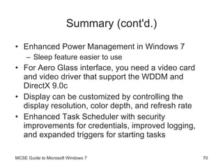 Summary (cont'd.) Enhanced Power Management in Windows 7 Sleep feature easier to use For Aero Glass interface, you need a video card and video driver that support the WDDM and DirectX 9.0c Display can be customized by controlling the display resolution, color depth, and refresh rate Enhanced Task Scheduler with security improvements for credentials, improved logging, and expanded triggers for starting tasks MCSE Guide to Microsoft Windows 7 