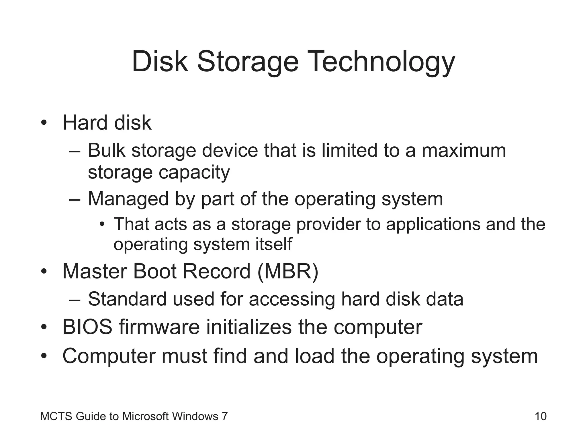 Disk Storage Technology Hard disk Bulk storage device that is limited to a maximum storage capacity Managed by part of the operating system That acts as a storage provider to applications and the operating system itself Master Boot Record (MBR) Standard used for accessing hard disk data BIOS firmware initializes the computer Computer must find and load the operating system MCTS Guide to Microsoft Windows 7 