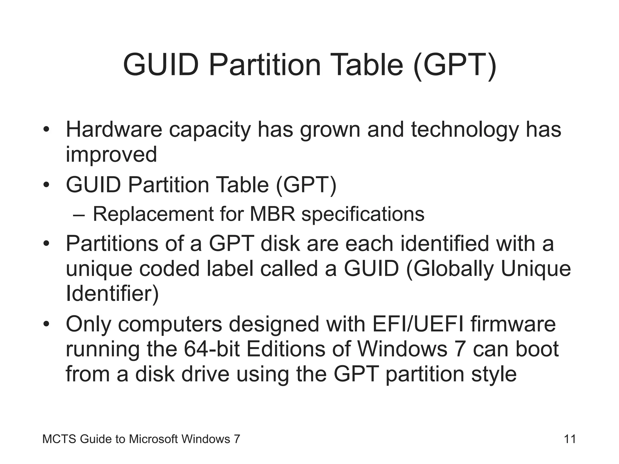 GUID Partition Table (GPT) Hardware capacity has grown and technology has improved GUID Partition Table (GPT) Replacement for MBR specifications Partitions of a GPT disk are each identified with a unique coded label called a GUID (Globally Unique Identifier) Only computers designed with EFI/UEFI firmware running the 64-bit Editions of Windows 7 can boot from a disk drive using the GPT partition style MCTS Guide to Microsoft Windows 7 
