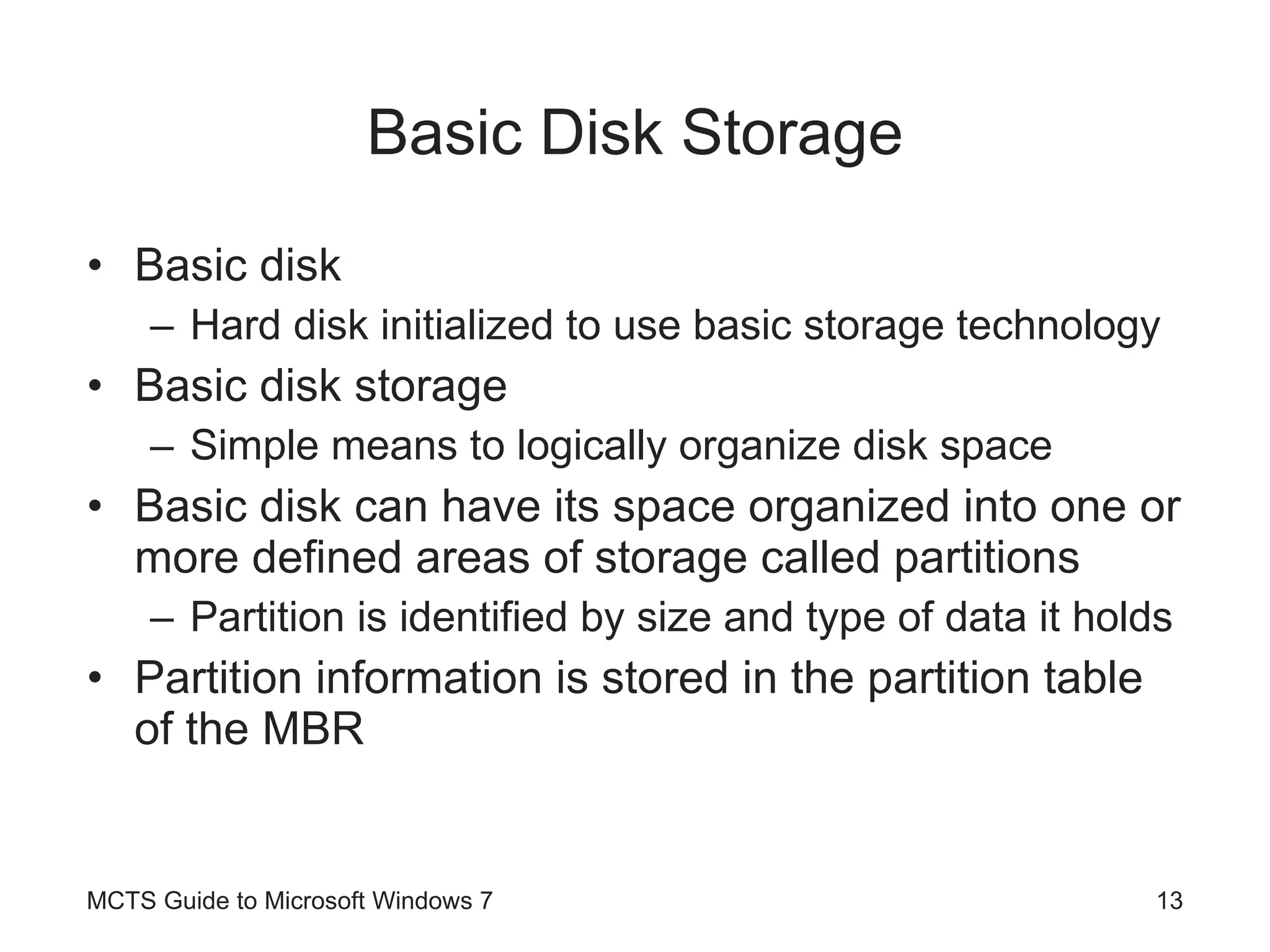 Basic Disk Storage Basic disk Hard disk initialized to use basic storage technology Basic disk storage Simple means to logically organize disk space Basic disk can have its space organized into one or more defined areas of storage called partitions Partition is identified by size and type of data it holds Partition information is stored in the partition table of the MBR MCTS Guide to Microsoft Windows 7 