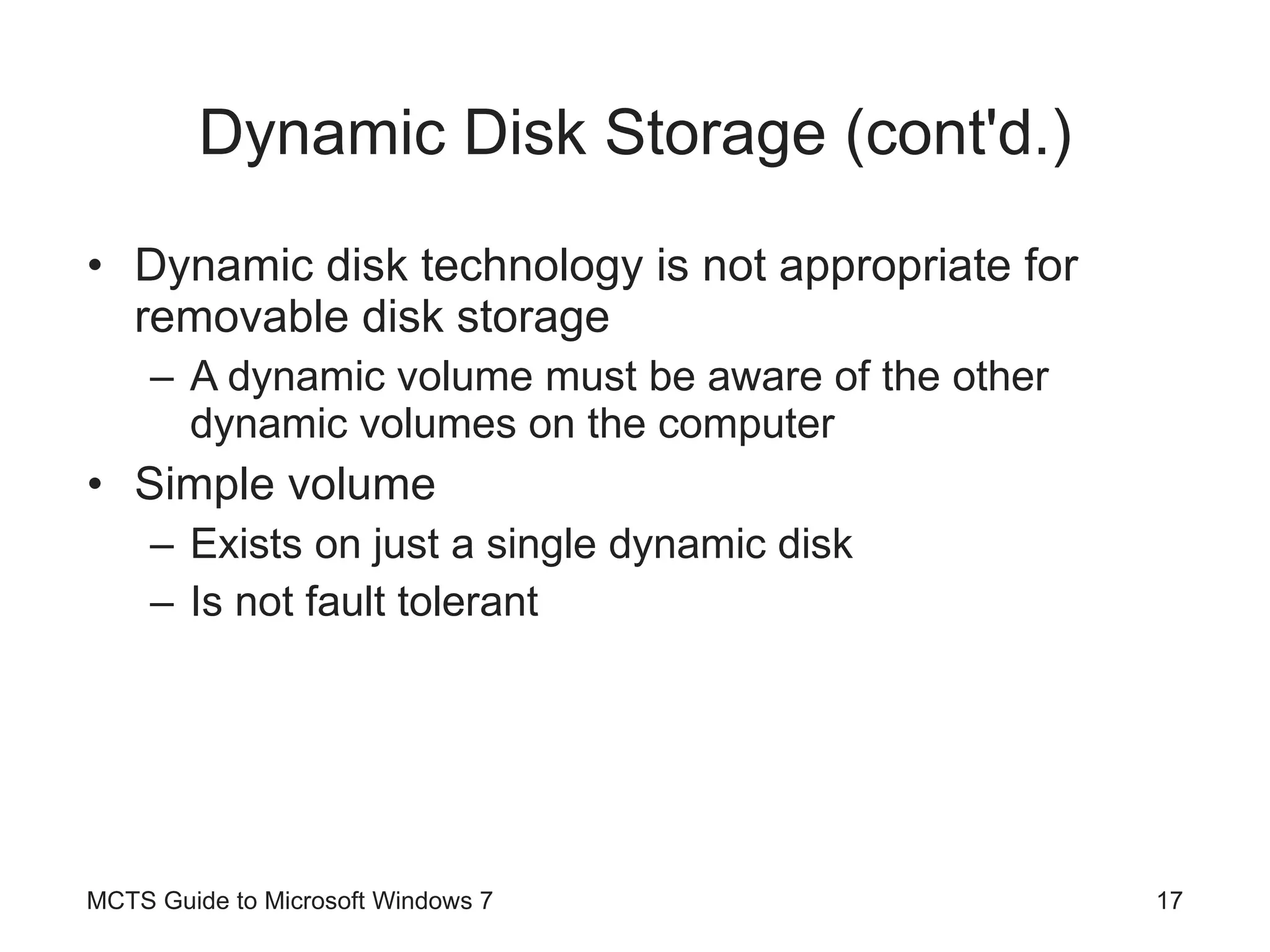 Dynamic Disk Storage (cont'd.) Dynamic disk technology is not appropriate for removable disk storage A dynamic volume must be aware of the other dynamic volumes on the computer Simple volume Exists on just a single dynamic disk Is not fault tolerant MCTS Guide to Microsoft Windows 7 