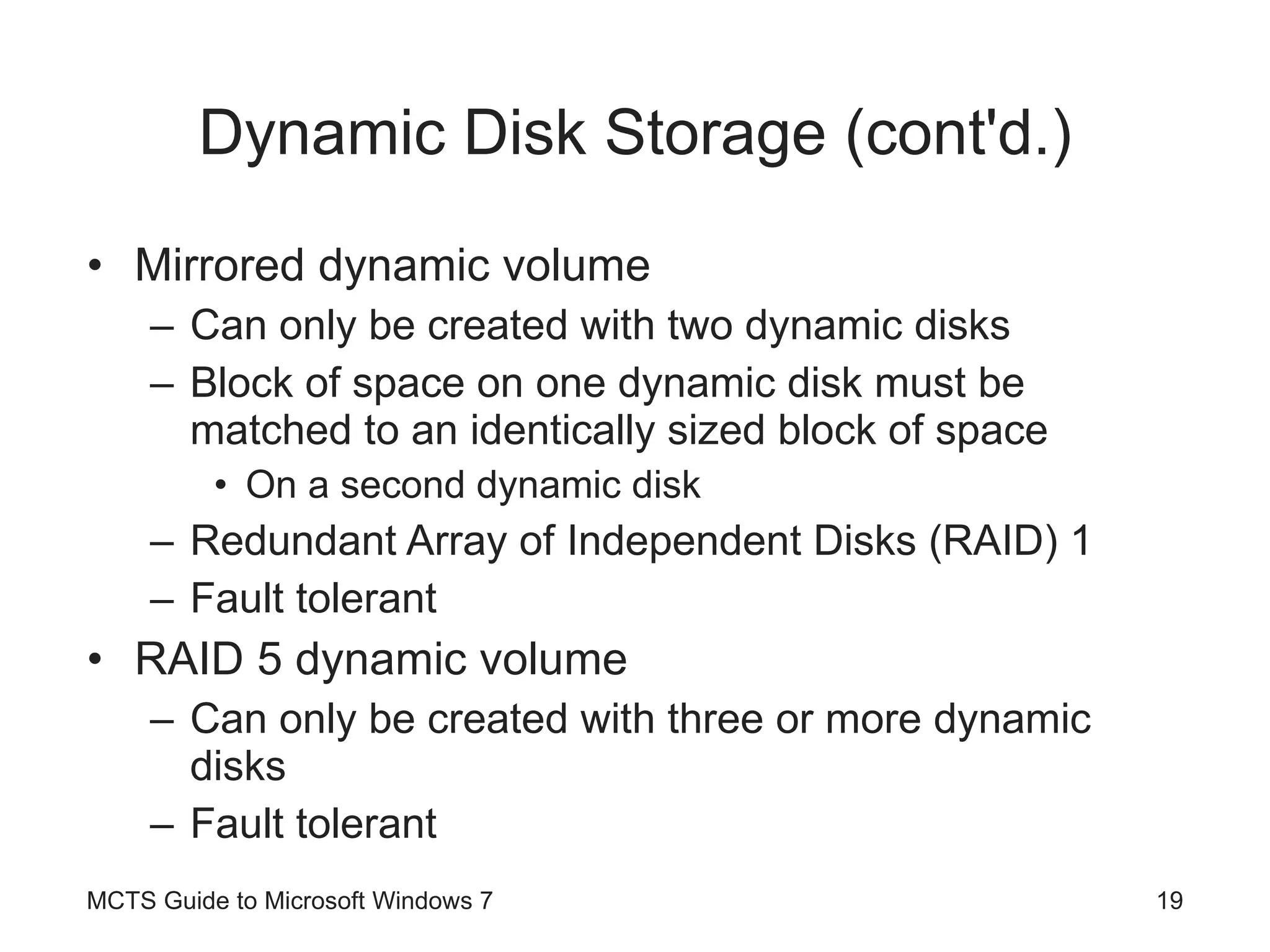 Dynamic Disk Storage (cont'd.) Mirrored dynamic volume Can only be created with two dynamic disks Block of space on one dynamic disk must be matched to an identically sized block of space On a second dynamic disk Redundant Array of Independent Disks (RAID) 1 Fault tolerant RAID 5 dynamic volume Can only be created with three or more dynamic disks Fault tolerant MCTS Guide to Microsoft Windows 7 