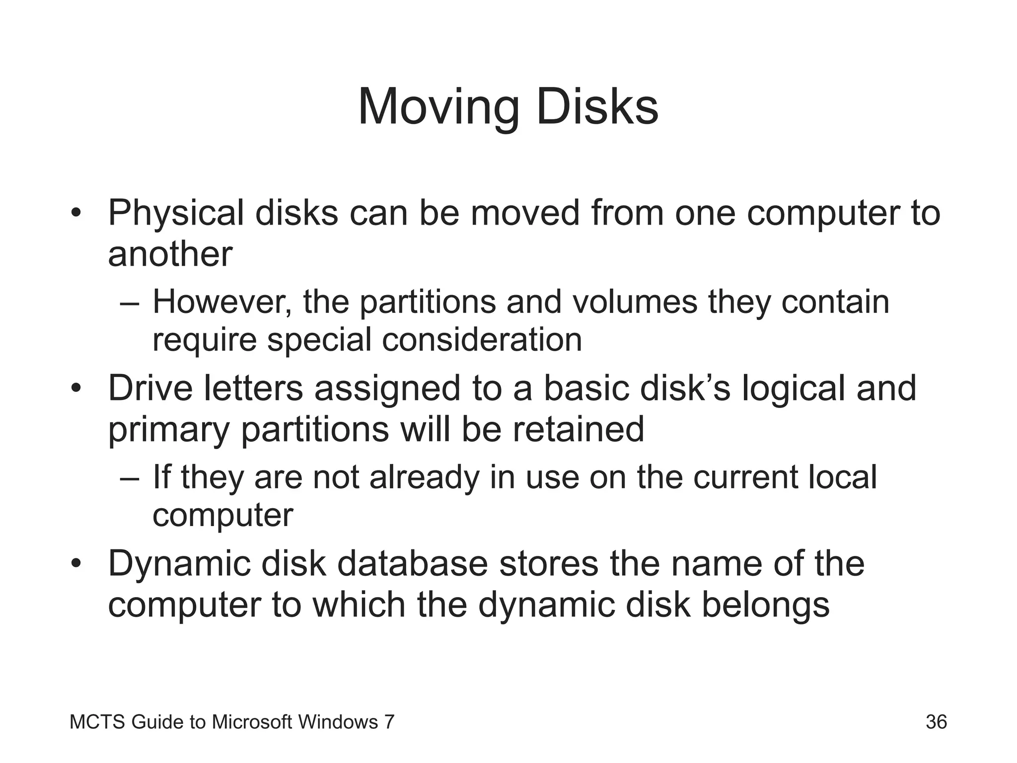 Moving Disks Physical disks can be moved from one computer to another However, the partitions and volumes they contain require special consideration Drive letters assigned to a basic disk’s logical and primary partitions will be retained If they are not already in use on the current local computer Dynamic disk database stores the name of the computer to which the dynamic disk belongs MCTS Guide to Microsoft Windows 7 