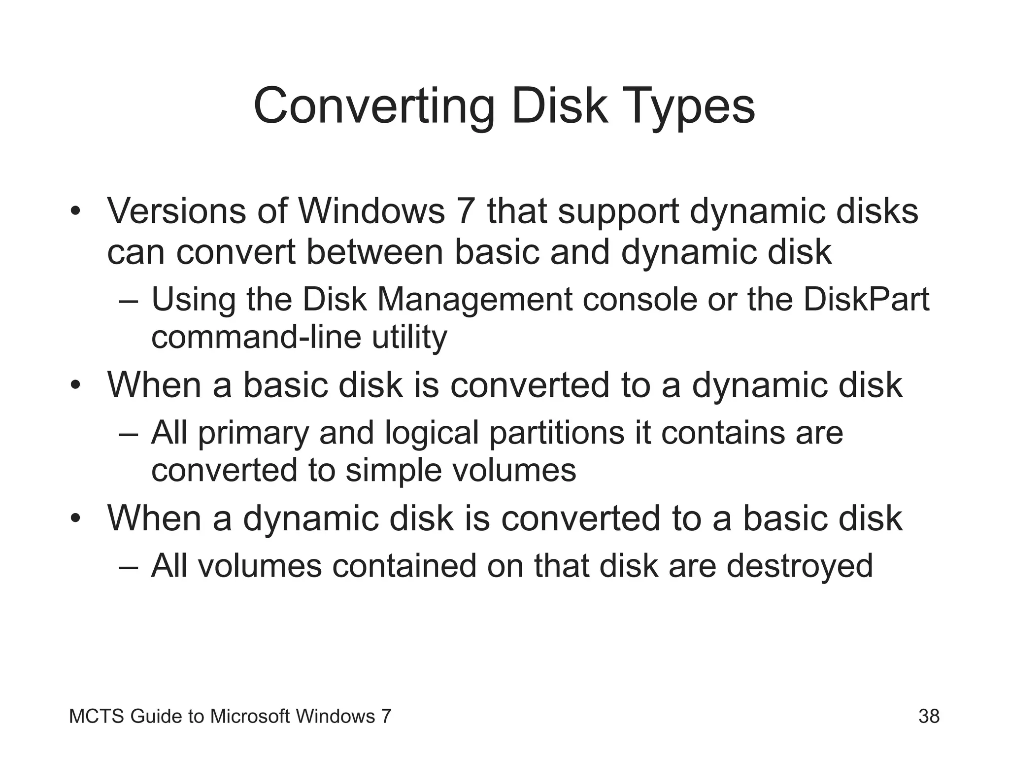 Converting Disk Types Versions of Windows 7 that support dynamic disks can convert between basic and dynamic disk Using the Disk Management console or the DiskPart command-line utility When a basic disk is converted to a dynamic disk All primary and logical partitions it contains are converted to simple volumes When a dynamic disk is converted to a basic disk All volumes contained on that disk are destroyed MCTS Guide to Microsoft Windows 7 