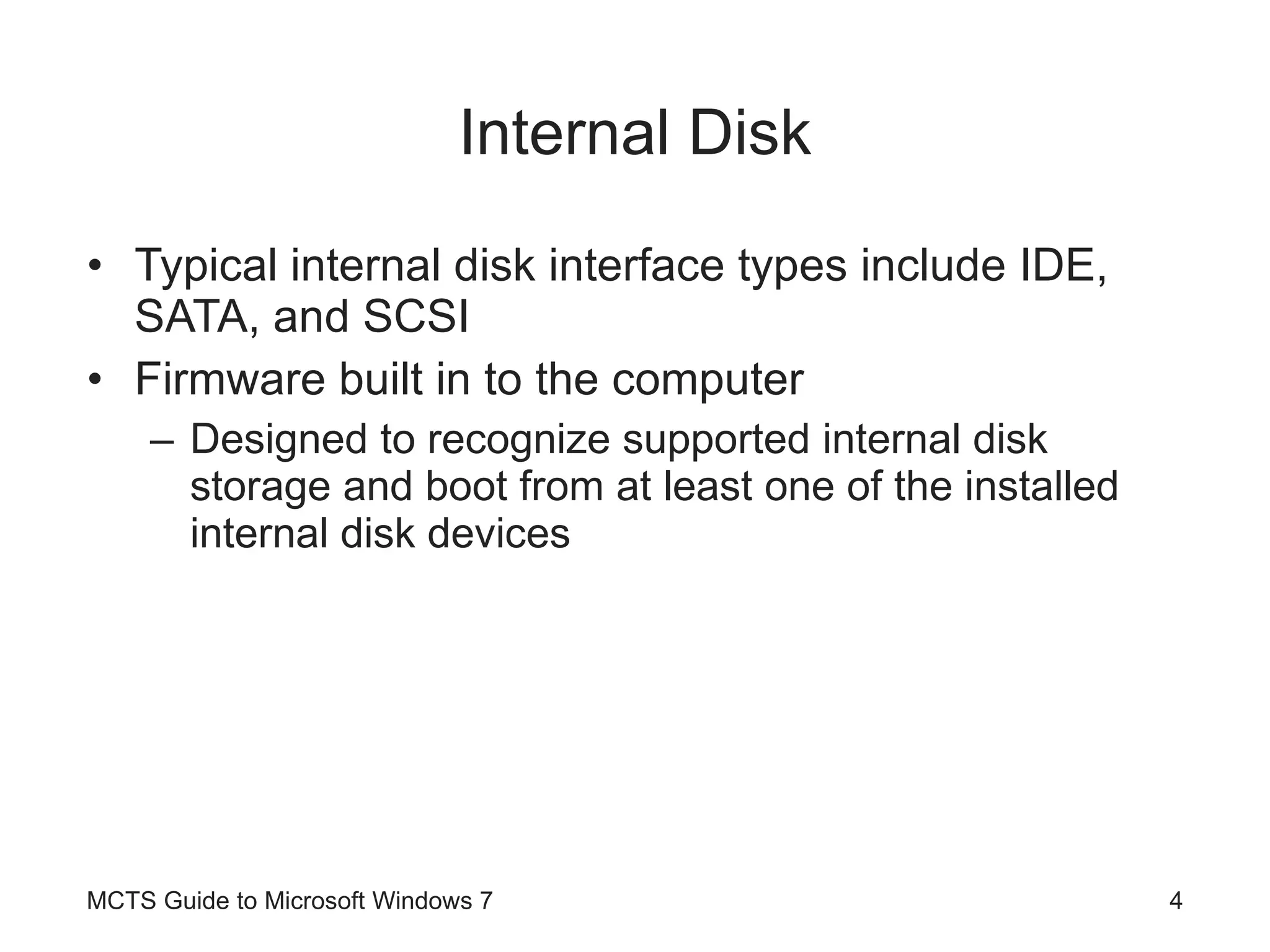 Internal Disk Typical internal disk interface types include IDE, SATA, and SCSI Firmware built in to the computer Designed to recognize supported internal disk storage and boot from at least one of the installed internal disk devices MCTS Guide to Microsoft Windows 7 