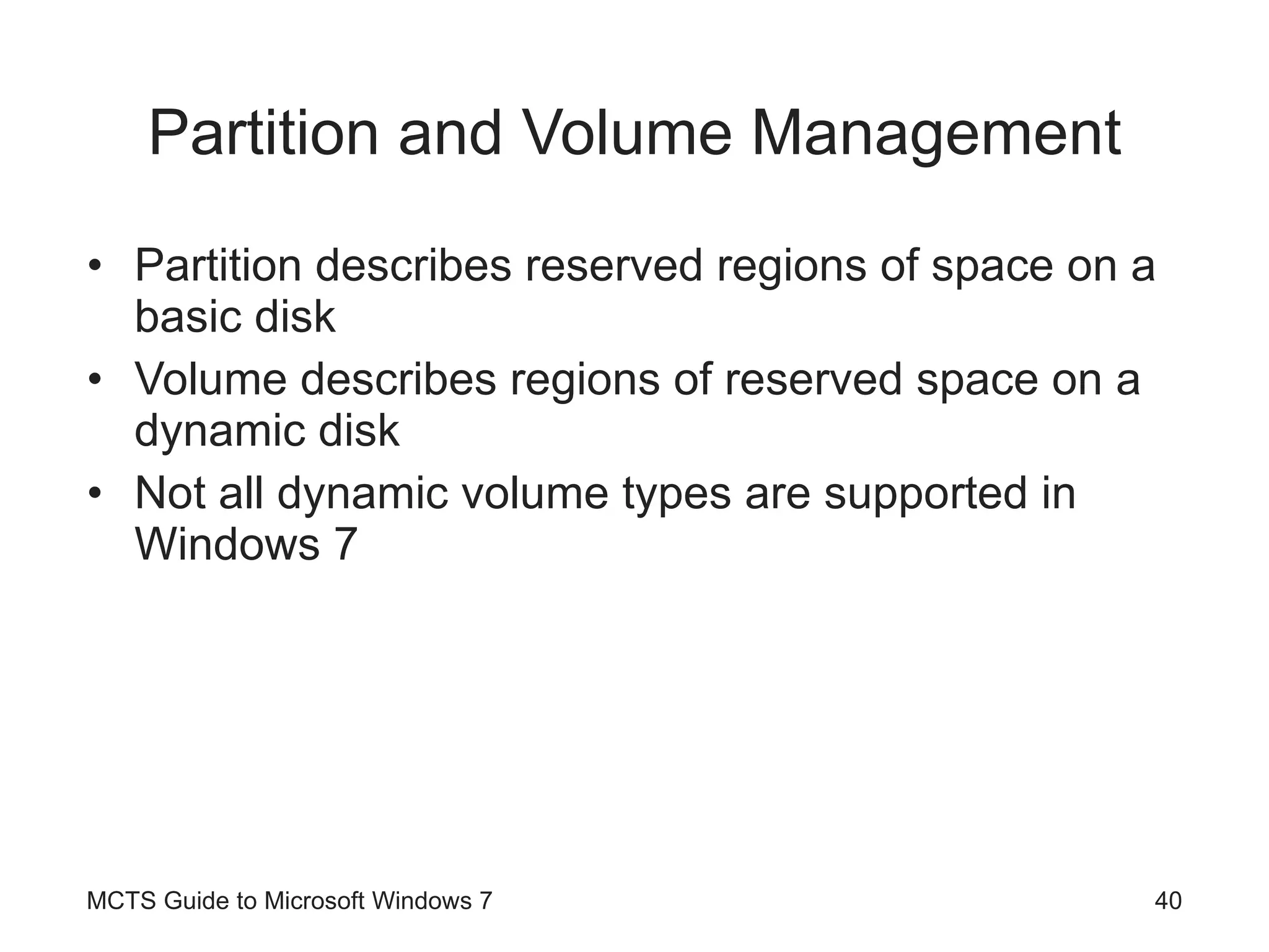 Partition and Volume Management Partition describes reserved regions of space on a basic disk Volume describes regions of reserved space on a dynamic disk Not all dynamic volume types are supported in Windows 7 MCTS Guide to Microsoft Windows 7 