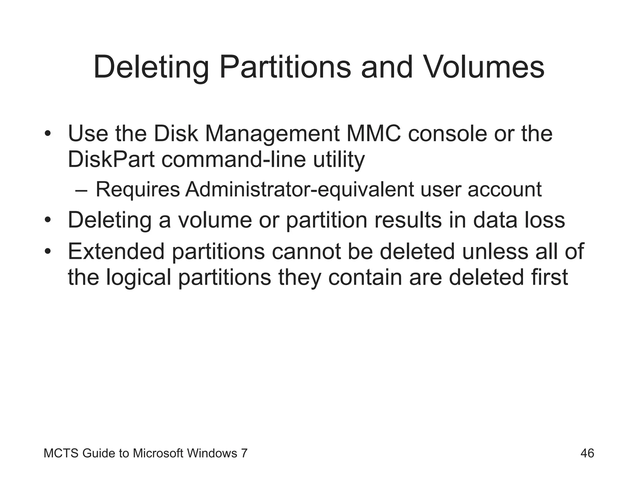 Deleting Partitions and Volumes Use the Disk Management MMC console or the DiskPart command-line utility Requires Administrator-equivalent user account Deleting a volume or partition results in data loss Extended partitions cannot be deleted unless all of the logical partitions they contain are deleted first MCTS Guide to Microsoft Windows 7 