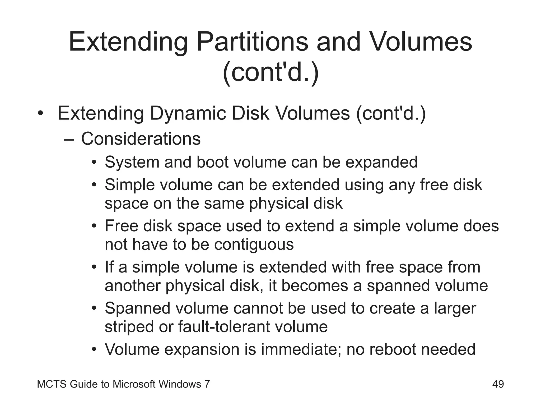 Extending Partitions and Volumes (cont'd.) Extending Dynamic Disk Volumes (cont'd.) Considerations System and boot volume can be expanded Simple volume can be extended using any free disk space on the same physical disk Free disk space used to extend a simple volume does not have to be contiguous If a simple volume is extended with free space from another physical disk, it becomes a spanned volume Spanned volume cannot be used to create a larger striped or fault-tolerant volume Volume expansion is immediate; no reboot needed MCTS Guide to Microsoft Windows 7 