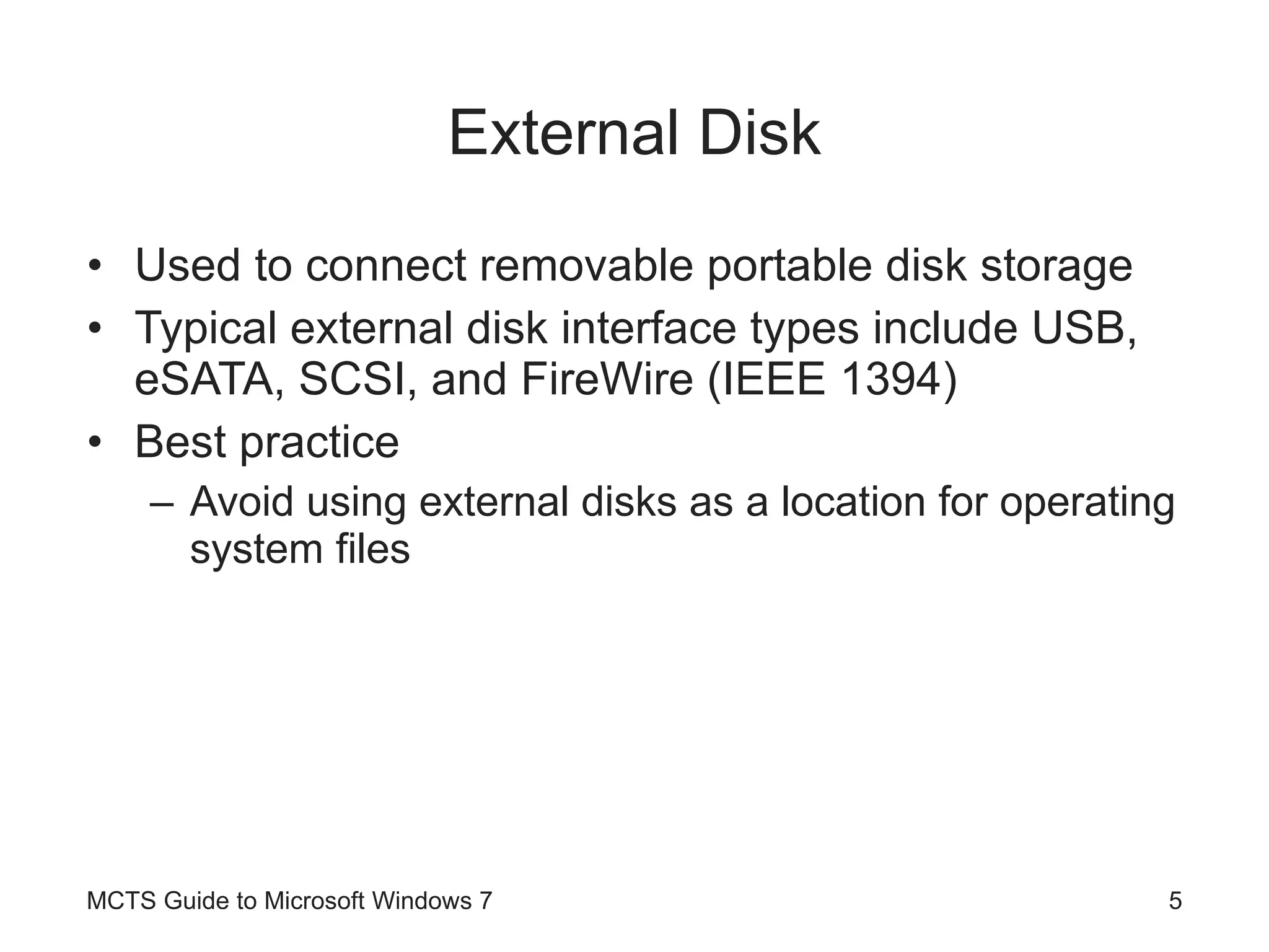External Disk Used to connect removable portable disk storage Typical external disk interface types include USB, eSATA, SCSI, and FireWire (IEEE 1394) Best practice Avoid using external disks as a location for operating system files MCTS Guide to Microsoft Windows 7 
