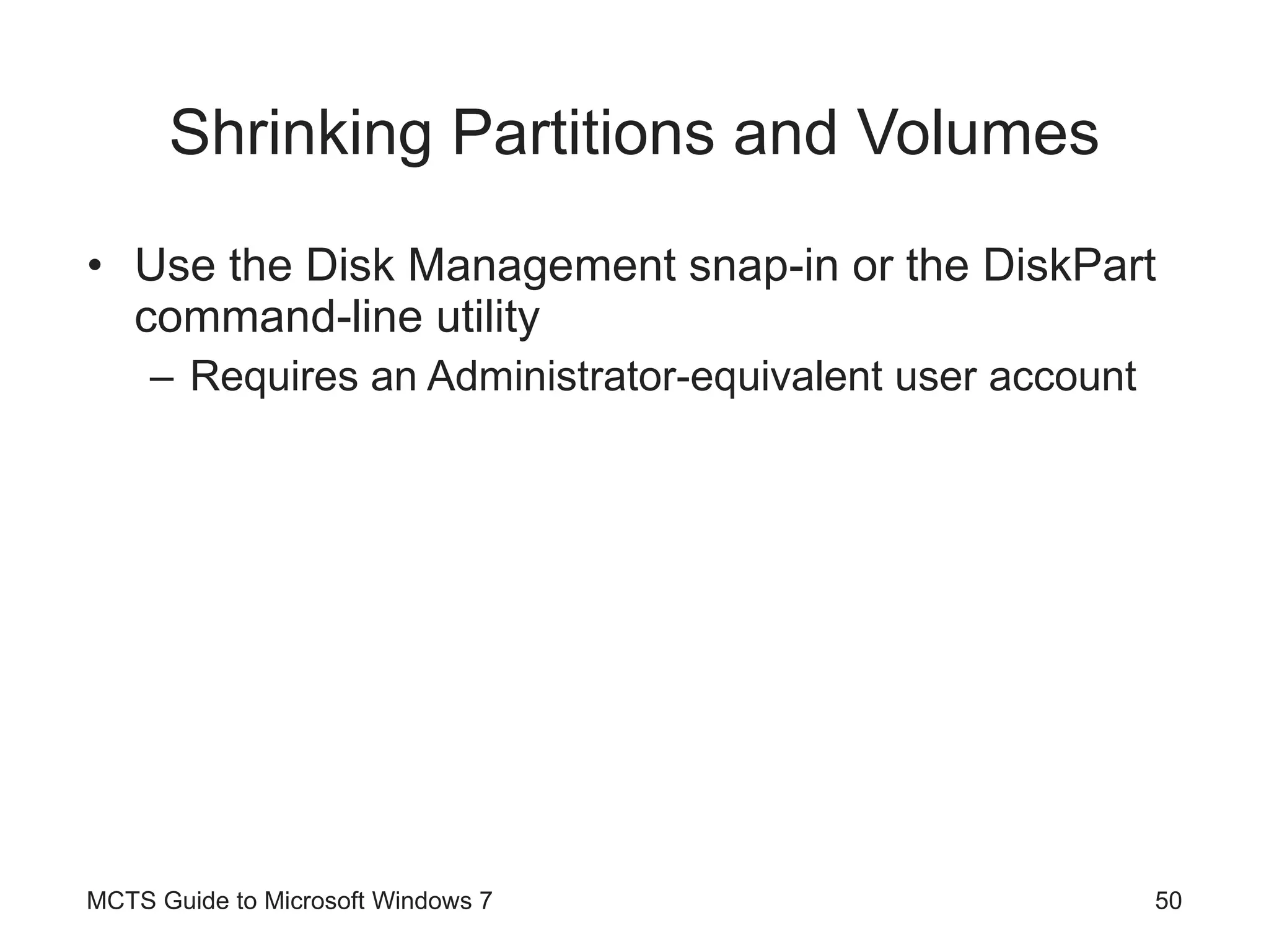 Shrinking Partitions and Volumes Use the Disk Management snap-in or the DiskPart command-line utility Requires an Administrator-equivalent user account MCTS Guide to Microsoft Windows 7 