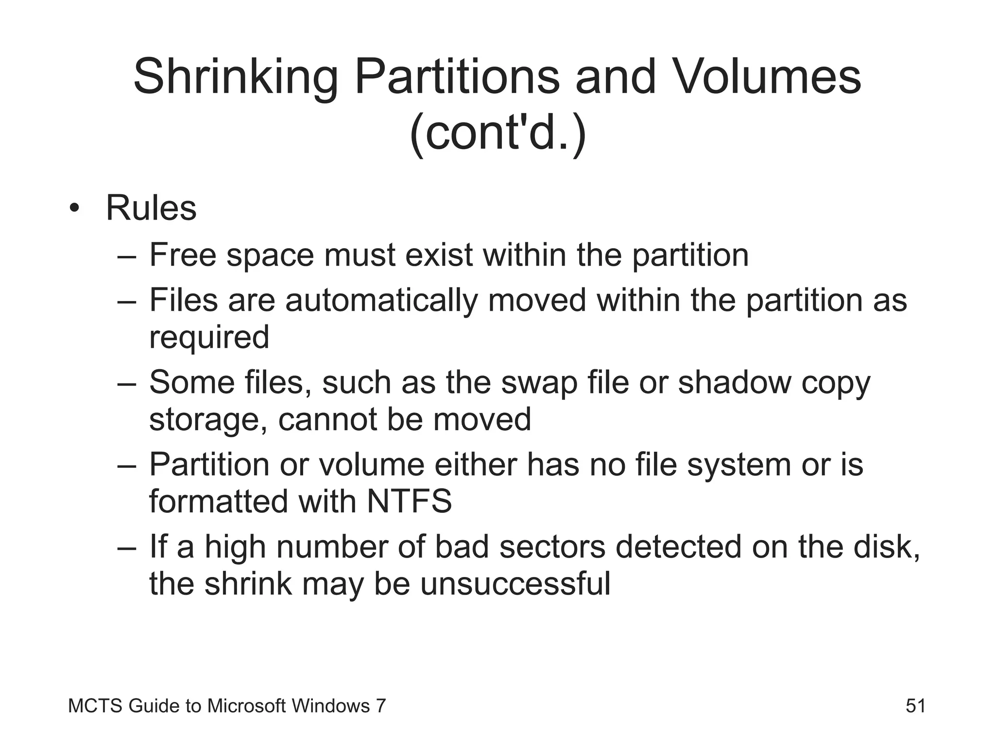 Shrinking Partitions and Volumes (cont'd.) Rules Free space must exist within the partition Files are automatically moved within the partition as required Some files, such as the swap file or shadow copy storage, cannot be moved Partition or volume either has no file system or is formatted with NTFS If a high number of bad sectors detected on the disk, the shrink may be unsuccessful MCTS Guide to Microsoft Windows 7 