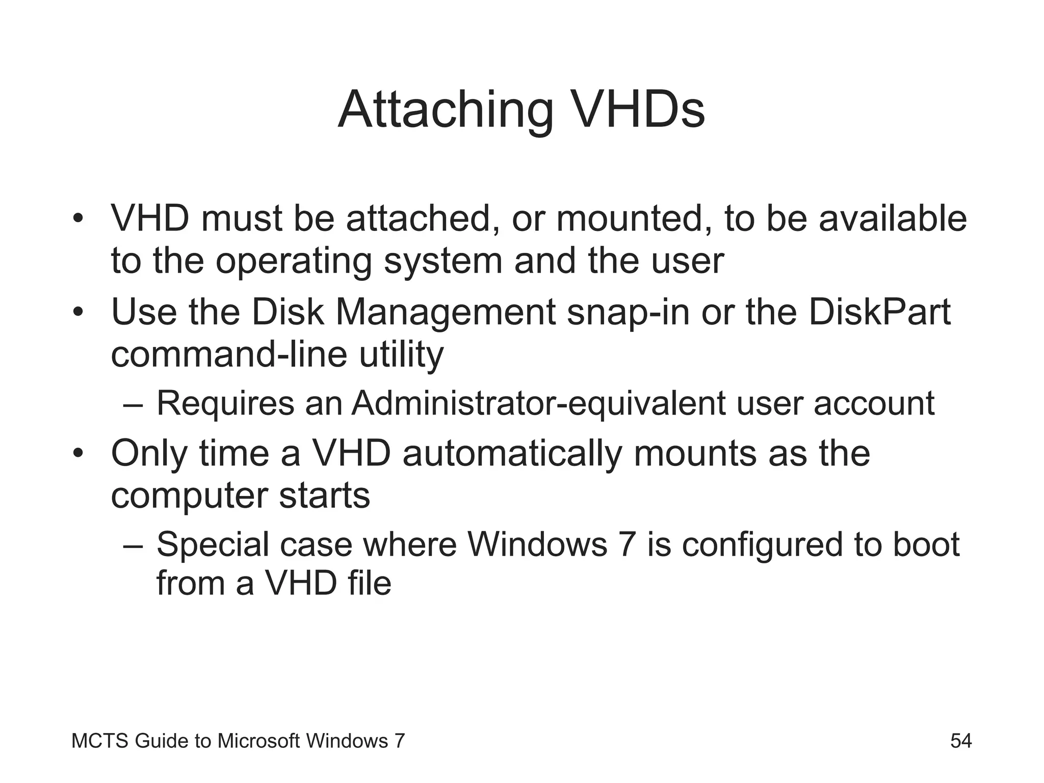 Attaching VHDs VHD must be attached, or mounted, to be available to the operating system and the user Use the Disk Management snap-in or the DiskPart command-line utility Requires an Administrator-equivalent user account Only time a VHD automatically mounts as the computer starts Special case where Windows 7 is configured to boot from a VHD file MCTS Guide to Microsoft Windows 7 