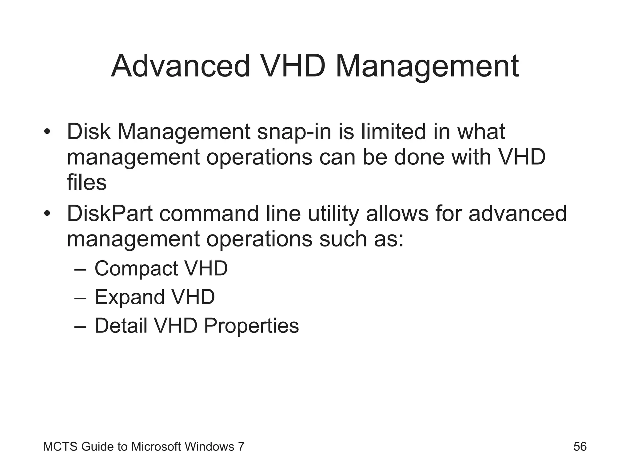 Advanced VHD Management Disk Management snap-in is limited in what management operations can be done with VHD files DiskPart command line utility allows for advanced management operations such as: Compact VHD Expand VHD Detail VHD Properties MCTS Guide to Microsoft Windows 7 