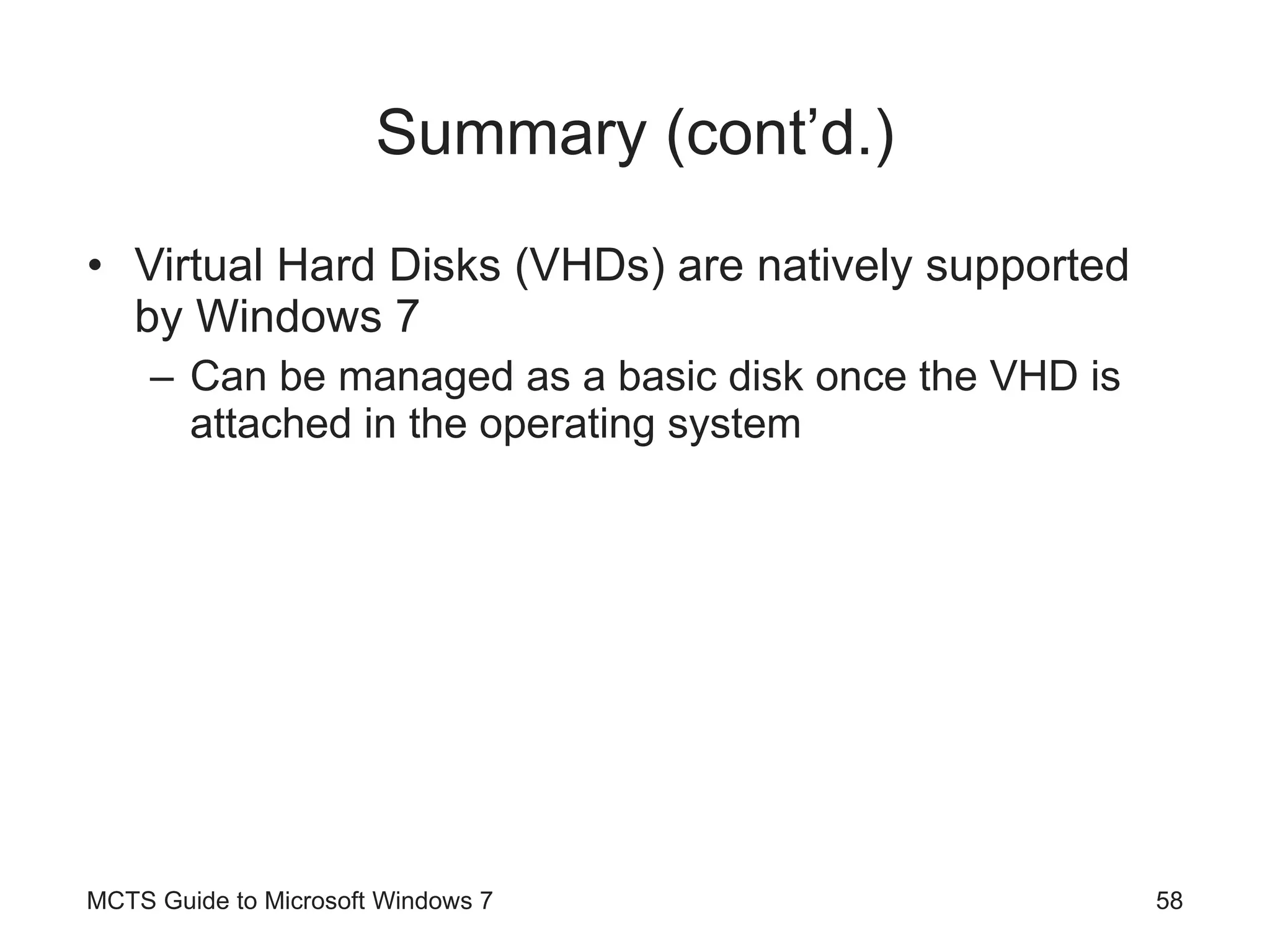 Summary (cont’d.) Virtual Hard Disks (VHDs) are natively supported by Windows 7 Can be managed as a basic disk once the VHD is attached in the operating system MCTS Guide to Microsoft Windows 7 