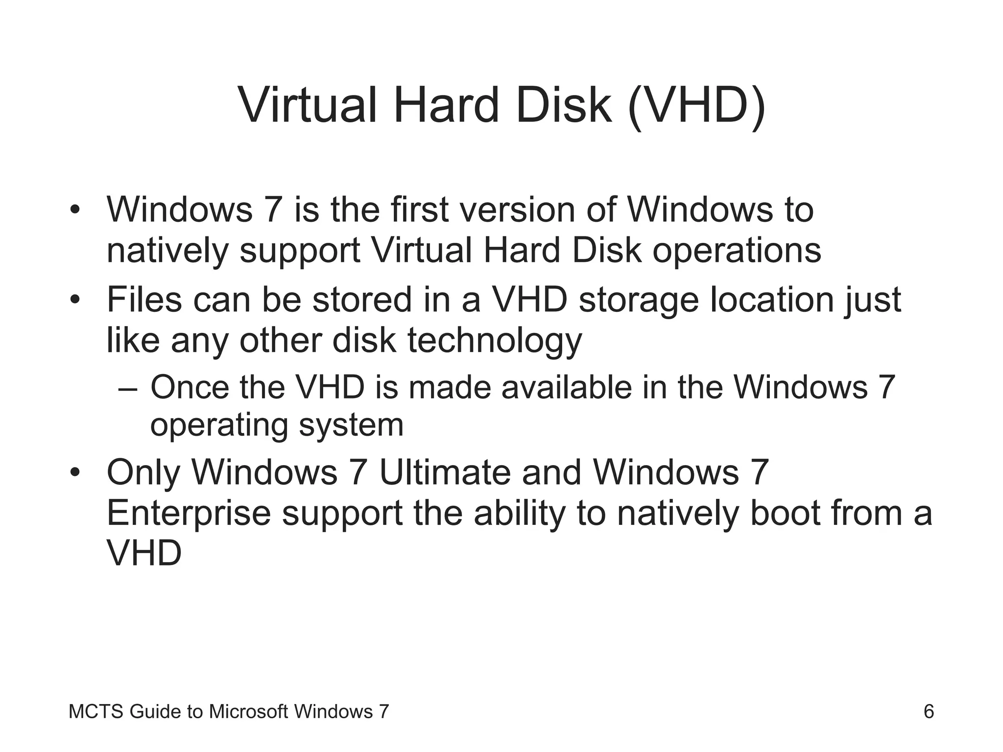 Virtual Hard Disk (VHD) Windows 7 is the first version of Windows to natively support Virtual Hard Disk operations Files can be stored in a VHD storage location just like any other disk technology Once the VHD is made available in the Windows 7 operating system Only Windows 7 Ultimate and Windows 7 Enterprise support the ability to natively boot from a VHD MCTS Guide to Microsoft Windows 7 
