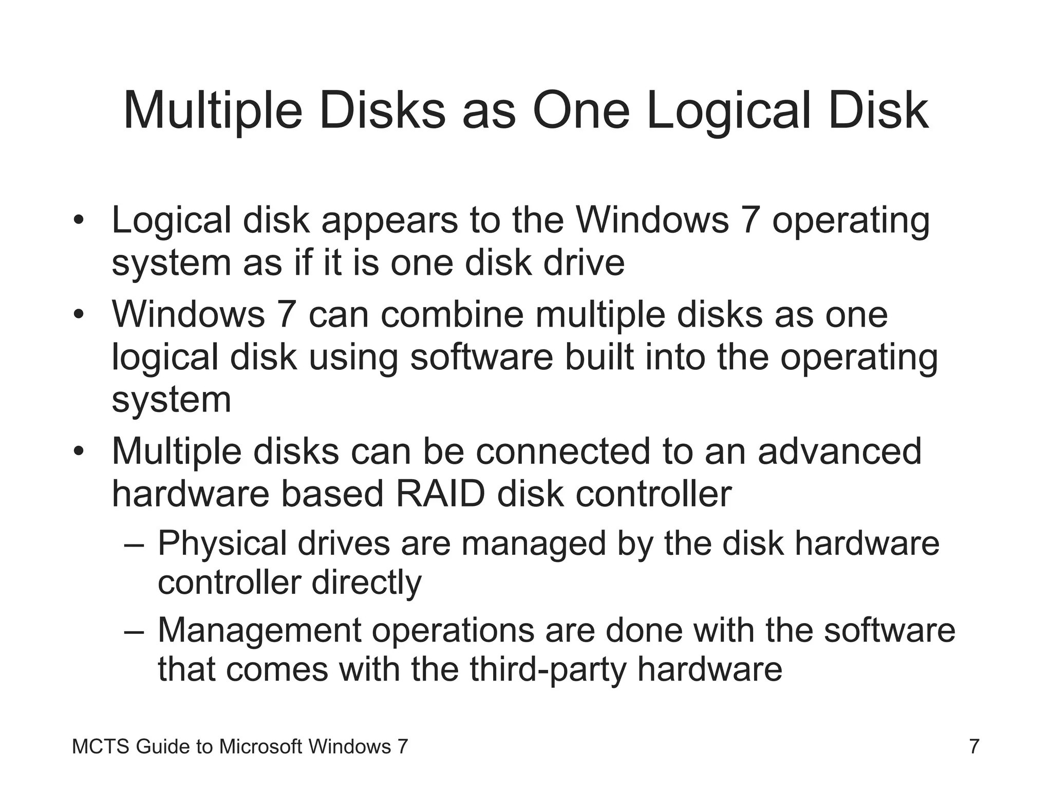 Multiple Disks as One Logical Disk Logical disk appears to the Windows 7 operating system as if it is one disk drive Windows 7 can combine multiple disks as one logical disk using software built into the operating system Multiple disks can be connected to an advanced hardware based RAID disk controller Physical drives are managed by the disk hardware controller directly Management operations are done with the software that comes with the third-party hardware MCTS Guide to Microsoft Windows 7 
