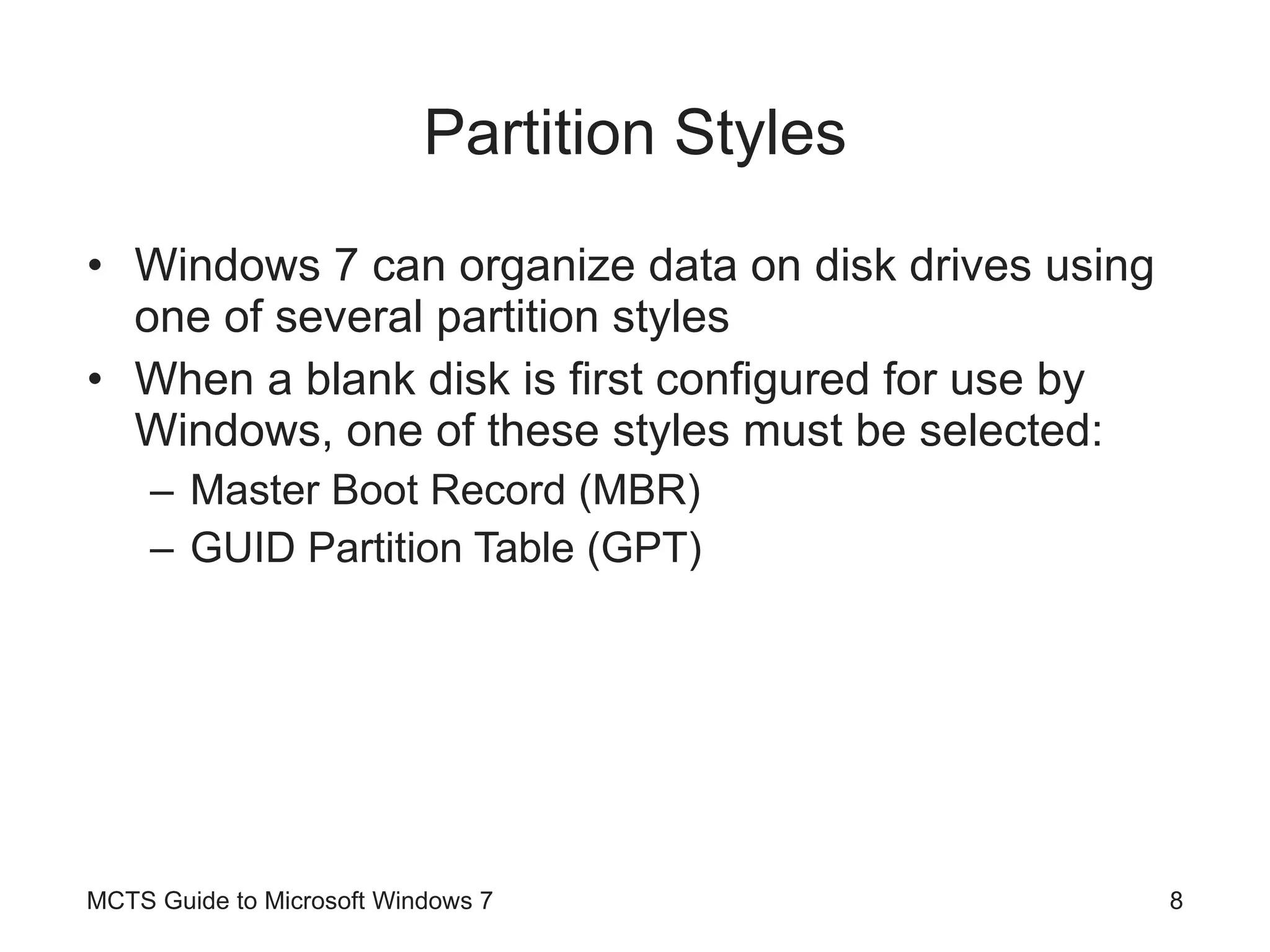Partition Styles Windows 7 can organize data on disk drives using one of several partition styles When a blank disk is first configured for use by Windows, one of these styles must be selected: Master Boot Record (MBR) GUID Partition Table (GPT) MCTS Guide to Microsoft Windows 7 