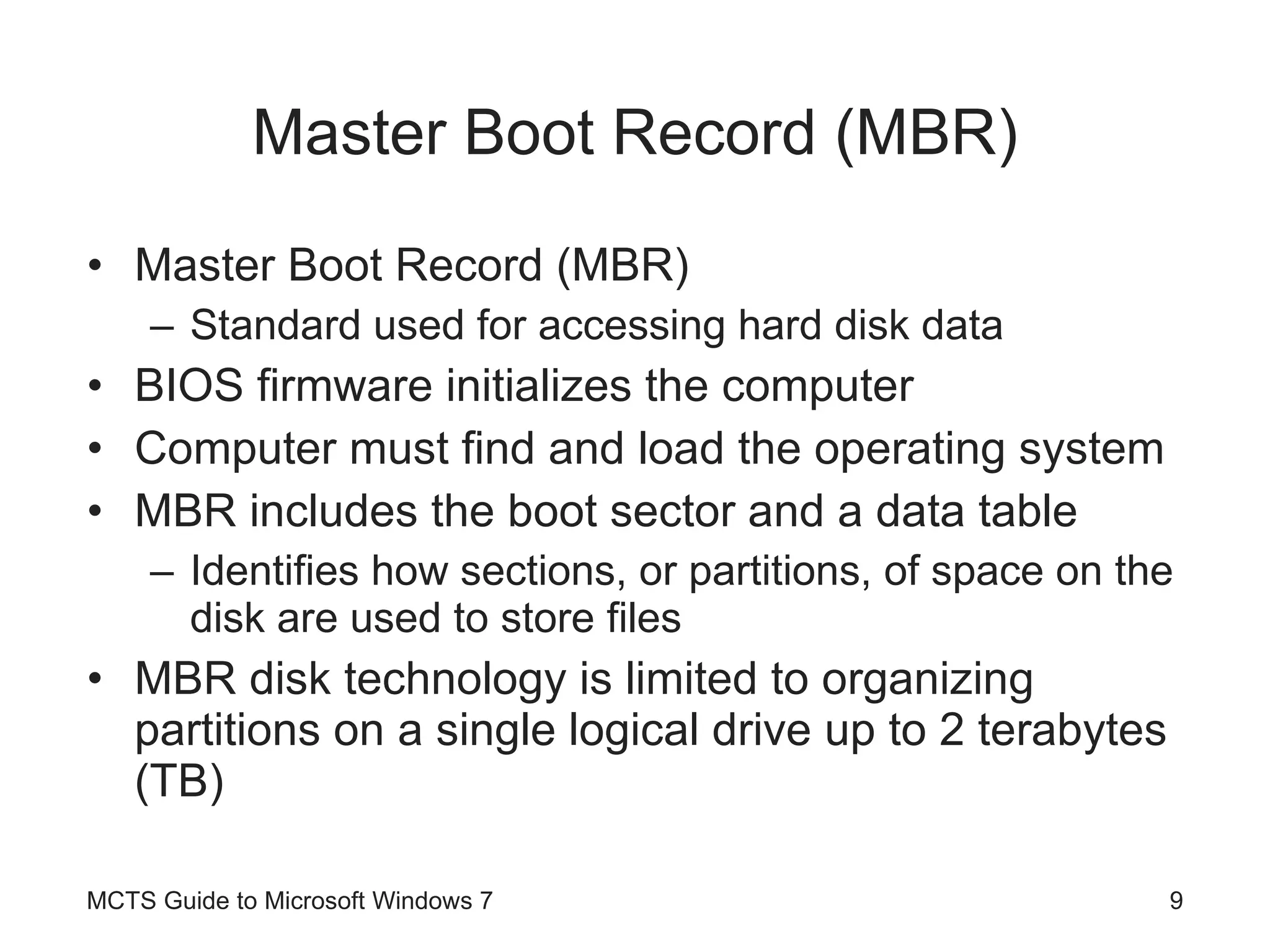 Master Boot Record (MBR) Master Boot Record (MBR) Standard used for accessing hard disk data BIOS firmware initializes the computer Computer must find and load the operating system MBR includes the boot sector and a data table Identifies how sections, or partitions, of space on the disk are used to store files MBR disk technology is limited to organizing partitions on a single logical drive up to 2 terabytes (TB) MCTS Guide to Microsoft Windows 7 