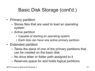 Basic Disk Storage (cont'd.) Primary partition Stores files that are used to load an operating system Active partition Capable of starting an operating system Each disk can have one active primary partition Extended partition Takes the place of one of the primary partitions that can be created on the basic disk No drive letter or folder path assigned to it Reserves space for and holds logical partitions MCTS Guide to Microsoft Windows 7 