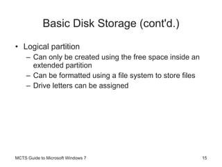 Basic Disk Storage (cont'd.) Logical partition Can only be created using the free space inside an extended partition Can be formatted using a file system to store files Drive letters can be assigned MCTS Guide to Microsoft Windows 7 
