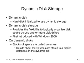 Dynamic Disk Storage Dynamic disk Hard disk initialized to use dynamic storage Dynamic disk storage Provides the flexibility to logically organize disk space across one or more disk drives First introduced with Windows 2000 On dynamic disks Blocks of space are called volumes Details about the volumes are stored in a hidden database on the dynamic disk MCTS Guide to Microsoft Windows 7 