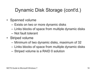 Dynamic Disk Storage (cont'd.) Spanned volume Exists on two or more dynamic disks Links blocks of space from multiple dynamic disks Not fault tolerant Striped volume Minimum of two dynamic disks, maximum of 32 Links blocks of space from multiple dynamic disks Striped volume is a RAID 0 solution MCTS Guide to Microsoft Windows 7 