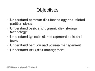 Objectives Understand common disk technology and related partition styles Understand basic and dynamic disk storage technology Understand typical disk management tools and tasks Understand partition and volume management  Understand VHD disk management MCTS Guide to Microsoft Windows 7 