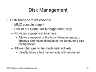 Disk Management Disk Management console MMC console snap-in Part of the Computer Management utility Provides a graphical interface Allows a member of the Administrators group to observe and make changes to the computer’s disk configuration Allows changes to be made interactively Usually takes effect immediately without restart MCTS Guide to Microsoft Windows 7 