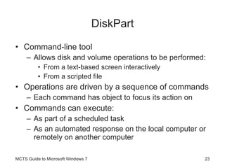 DiskPart Command-line tool Allows disk and volume operations to be performed: From a text-based screen interactively From a scripted file Operations are driven by a sequence of commands Each command has object to focus its action on Commands can execute: As part of a scheduled task As an automated response on the local computer or remotely on another computer MCTS Guide to Microsoft Windows 7 