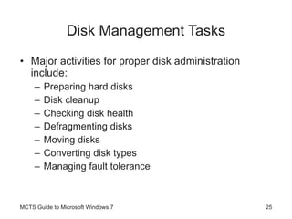 Disk Management Tasks Major activities for proper disk administration include: Preparing hard disks Disk cleanup Checking disk health Defragmenting disks Moving disks Converting disk types Managing fault tolerance MCTS Guide to Microsoft Windows 7 