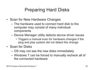 Preparing Hard Disks Scan for New Hardware Changes The hardware used to connect hard disk to the computer may consist of many individual components Device Manager utility detects device driver issues Triggers a manual scan for hardware changes if the plug and play system did not detect the change Scan for Disks OS may not see the new disks immediately Windows 7 can be forced to manually recheck all of the connected hardware MCTS Guide to Microsoft Windows 7 