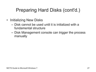 Preparing Hard Disks (cont'd.) Initializing New Disks Disk cannot be used until it is initialized with a fundamental structure Disk Management console can trigger the process manually MCTS Guide to Microsoft Windows 7 