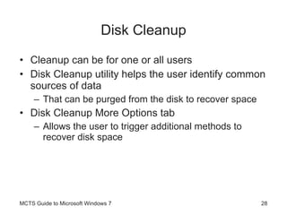 Disk Cleanup Cleanup can be for one or all users Disk Cleanup utility helps the user identify common sources of data That can be purged from the disk to recover space Disk Cleanup More Options tab Allows the user to trigger additional methods to recover disk space MCTS Guide to Microsoft Windows 7 