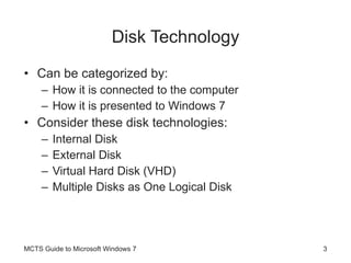 Disk Technology Can be categorized by: How it is connected to the computer  How it is presented to Windows 7 Consider these disk technologies: Internal Disk External Disk Virtual Hard Disk (VHD) Multiple Disks as One Logical Disk MCTS Guide to Microsoft Windows 7 
