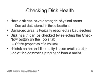 Checking Disk Health Hard disk can have damaged physical areas Corrupt data stored in those locations Damaged area is typically reported as bad sectors Disk health can be checked by selecting the Check Now button on the Tools tab Of the properties of a volume chkdsk command-line utility is also available for use at the command prompt or from a script MCTS Guide to Microsoft Windows 7 