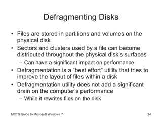 Defragmenting Disks Files are stored in partitions and volumes on the physical disk Sectors and clusters used by a file can become distributed throughout the physical disk’s surfaces Can have a significant impact on performance Defragmentation is a “best effort” utility that tries to improve the layout of files within a disk Defragmentation utility does not add a significant drain on the computer’s performance While it rewrites files on the disk MCTS Guide to Microsoft Windows 7 