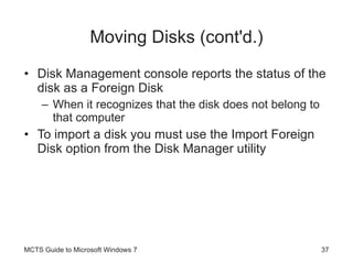 Moving Disks (cont'd.) Disk Management console reports the status of the disk as a Foreign Disk When it recognizes that the disk does not belong to that computer To import a disk you must use the Import Foreign Disk option from the Disk Manager utility MCTS Guide to Microsoft Windows 7 
