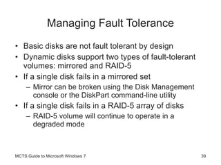 Managing Fault Tolerance Basic disks are not fault tolerant by design Dynamic disks support two types of fault-tolerant volumes: mirrored and RAID-5 If a single disk fails in a mirrored set Mirror can be broken using the Disk Management console or the DiskPart command-line utility If a single disk fails in a RAID-5 array of disks RAID-5 volume will continue to operate in a degraded mode MCTS Guide to Microsoft Windows 7 