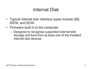 Internal Disk Typical internal disk interface types include IDE, SATA, and SCSI Firmware built in to the computer Designed to recognize supported internal disk storage and boot from at least one of the installed internal disk devices MCTS Guide to Microsoft Windows 7 
