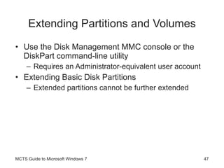 Extending Partitions and Volumes Use the Disk Management MMC console or the DiskPart command-line utility Requires an Administrator-equivalent user account Extending Basic Disk Partitions Extended partitions cannot be further extended MCTS Guide to Microsoft Windows 7 